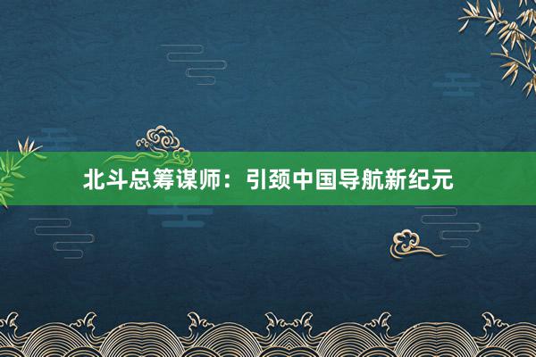 北斗总筹谋师：引颈中国导航新纪元