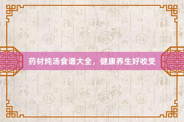 药材炖汤食谱大全,健康养生好收受